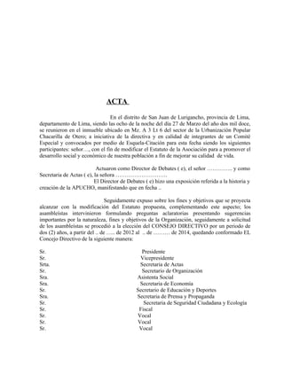 ACTA

                                En el distrito de San Juan de Lurigancho, provincia de Lima,
departamento de Lima, siendo las ocho de la noche del día 27 de Marzo del año dos mil doce,
se reunieron en el inmueble ubicado en Mz. A 3 Lt 6 del sector de la Urbanización Popular
Chacarilla de Otero; a iniciativa de la directiva y en calidad de integrantes de un Comité
Especial y convocados por medio de Esquela-Citación para esta fecha siendo los siguientes
participantes: señor…, con el fin de modificar el Estatuto de la Asociación para a promover el
desarrollo social y económico de nuestra población a fin de mejorar su calidad de vida.

                           Actuaron como Director de Debates ( e), el señor ………….. y como
Secretaria de Actas ( e), la señora ……………………….
                          El Director de Debates ( e) hizo una exposición referida a la historia y
creación de la APUCHO, manifestando que en fecha ..

                                Seguidamente expuso sobre los fines y objetivos que se proyecta
alcanzar con la modificación del Estatuto propuesta, complementando este aspecto; los
asambleístas intervinieron formulando preguntas aclaratorias presentando sugerencias
importantes por la naturaleza, fines y objetivos de la Organización, seguidamente a solicitud
de los asambleístas se procedió a la elección del CONSEJO DIRECTIVO por un periodo de
dos (2) años, a partir del .. de ….. de 2012 al .. de ……… de 2014, quedando conformado EL
Concejo Directivo de la siguiente manera:

Sr.                                            Presidente
Sr.                                           Vicepresidente
Srta.                                         Secretaria de Actas
Sr.                                            Secretario de Organización
Sra.                                         Asistenta Social
Sra.                                          Secretaria de Economía
Sr.                                          Secretario de Educación y Deportes
Sra.                                         Secretaria de Prensa y Propaganda
Sr.                                             Secretaria de Seguridad Ciudadana y Ecología
Sr.                                           Fiscal
Sr.                                          Vocal
Sr.                                          Vocal
Sr.                                           Vocal
 