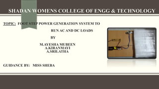 SHADAN WOMENS COLLEGE OF ENGG & TECHNOLOGY
TOPIC: FOOT STEP POWER GENERATION SYSTEM TO
RUN AC AND DC LOADS
BY
M.AYESHA MUBEEN
A.KIRANMAYI
A.SRILATHA
GUIDANCE BY: MISS SHEBA
 