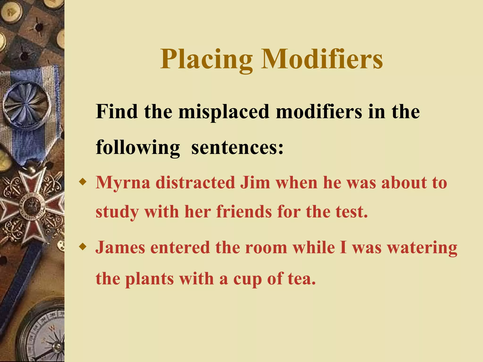 Placing Modifiers Find the misplaced modifiers in the following  sentences: Myrna distracted Jim when he was about to study with her friends for the test. James entered the room while I was watering the plants with a cup of tea. 