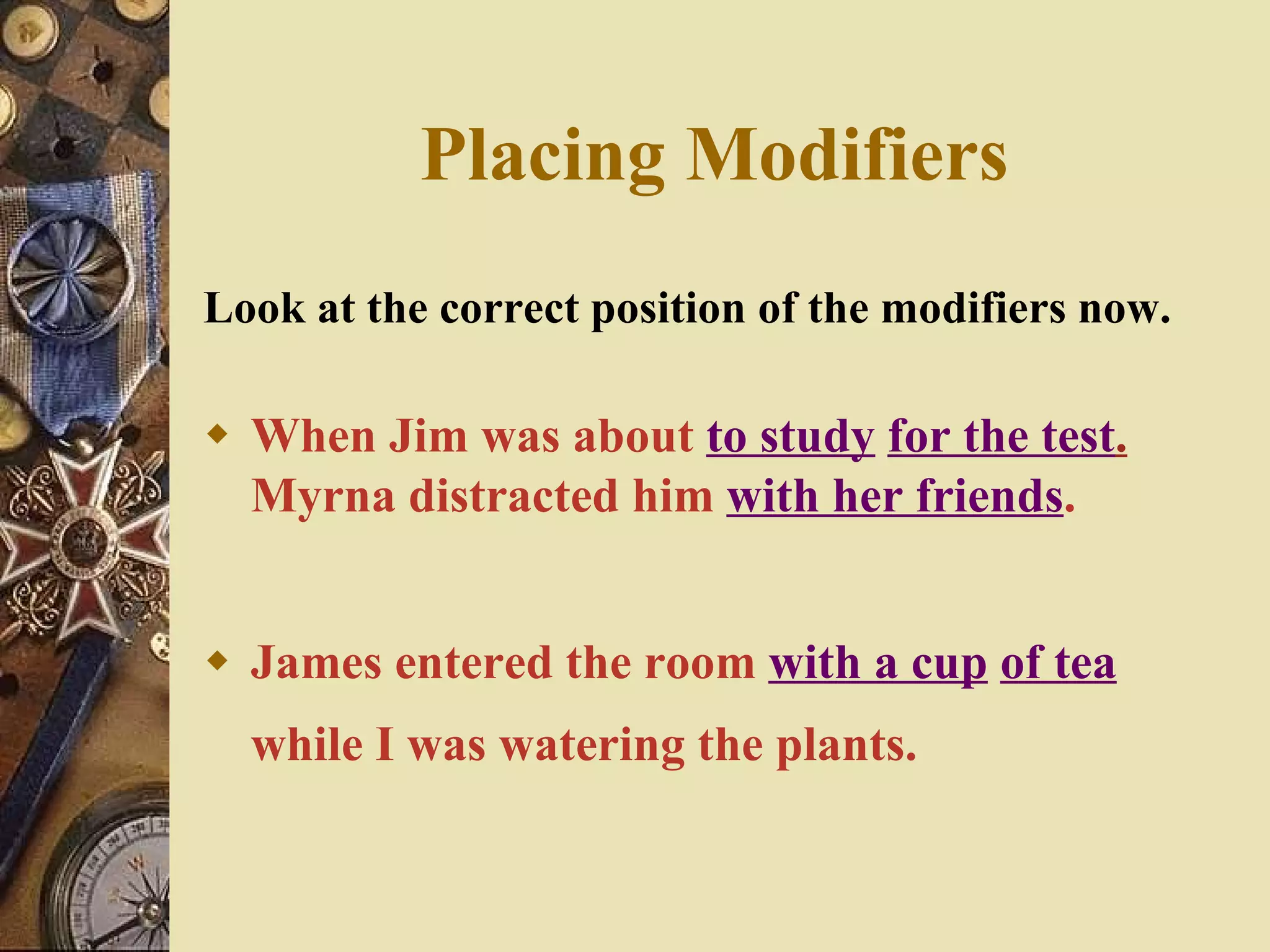 Placing Modifiers Look at the correct position of the modifiers now. When Jim was about  to study   for the test .  Myrna distracted him  with her friends . James entered the room  with a cup   of tea  while I was watering the plants. 