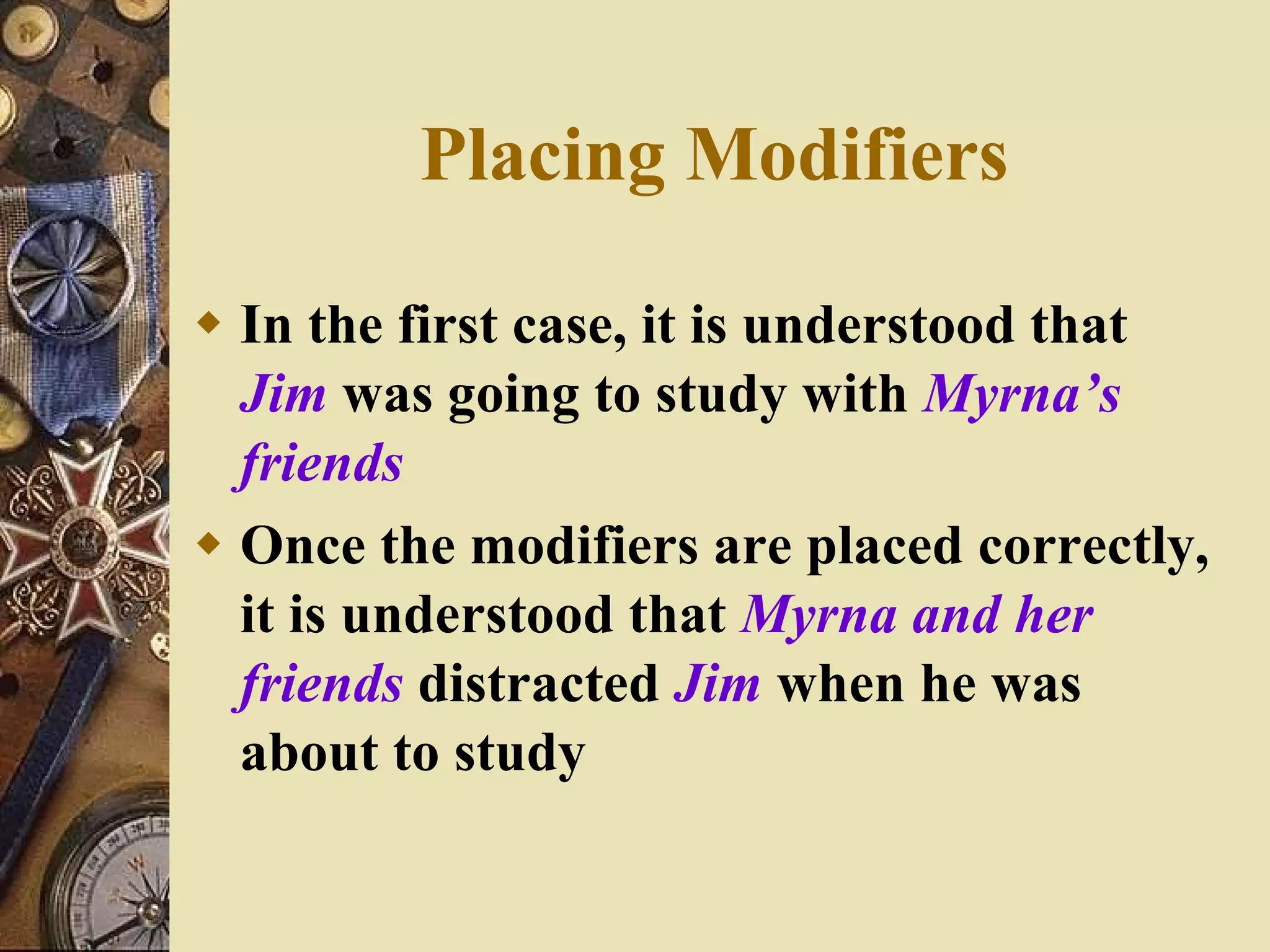 In the first case, it is understood that  Jim  was going to study with  Myrna’s   friends Once the modifiers are placed correctly, it is understood that  Myrna and her   friends  distracted  Jim  when he was about to study Placing Modifiers 