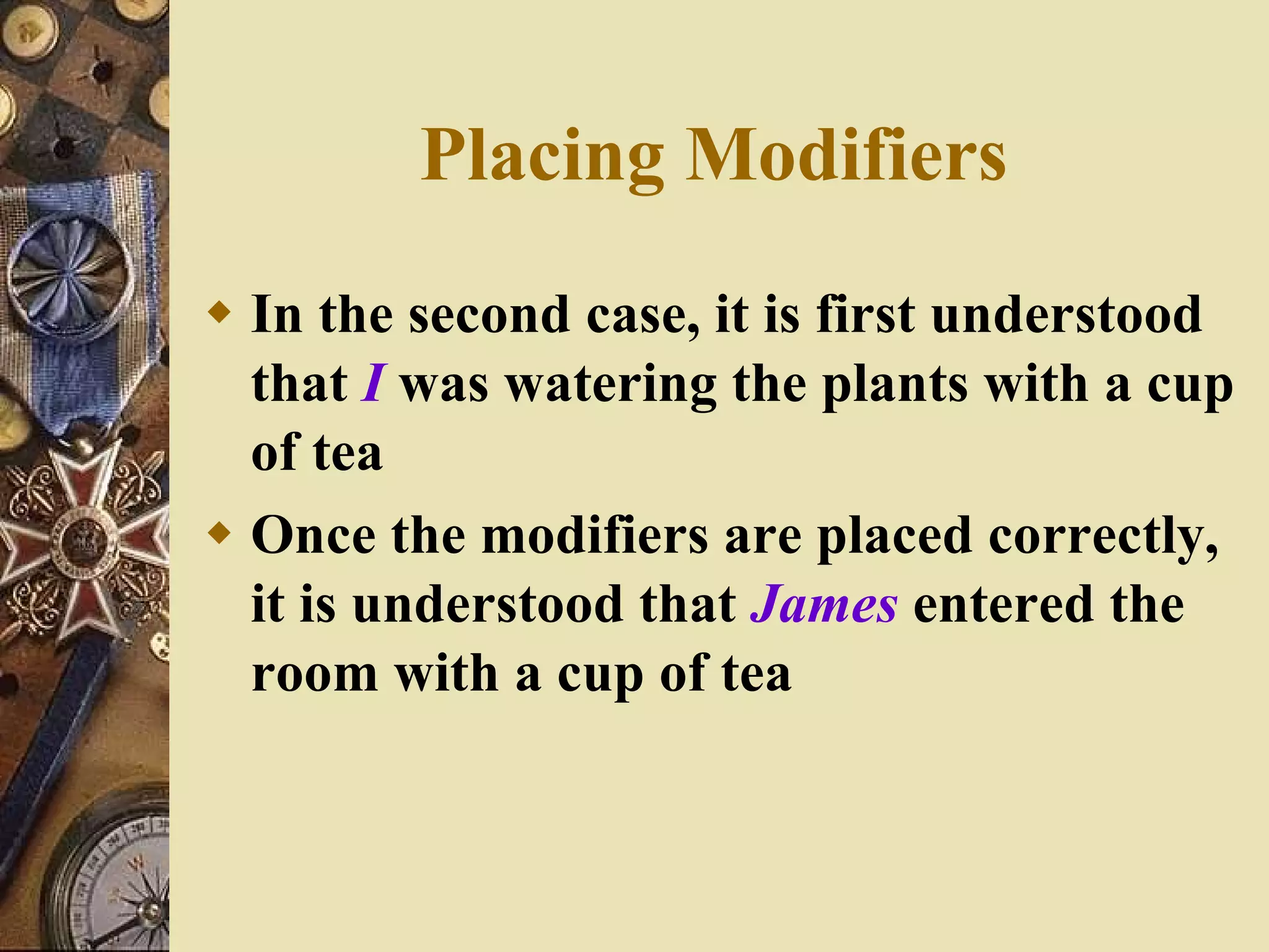 In the second case, it is first understood that  I   was watering the plants with a cup of tea Once the modifiers are placed correctly,  it is understood that  James  entered the room with a cup of tea Placing Modifiers 