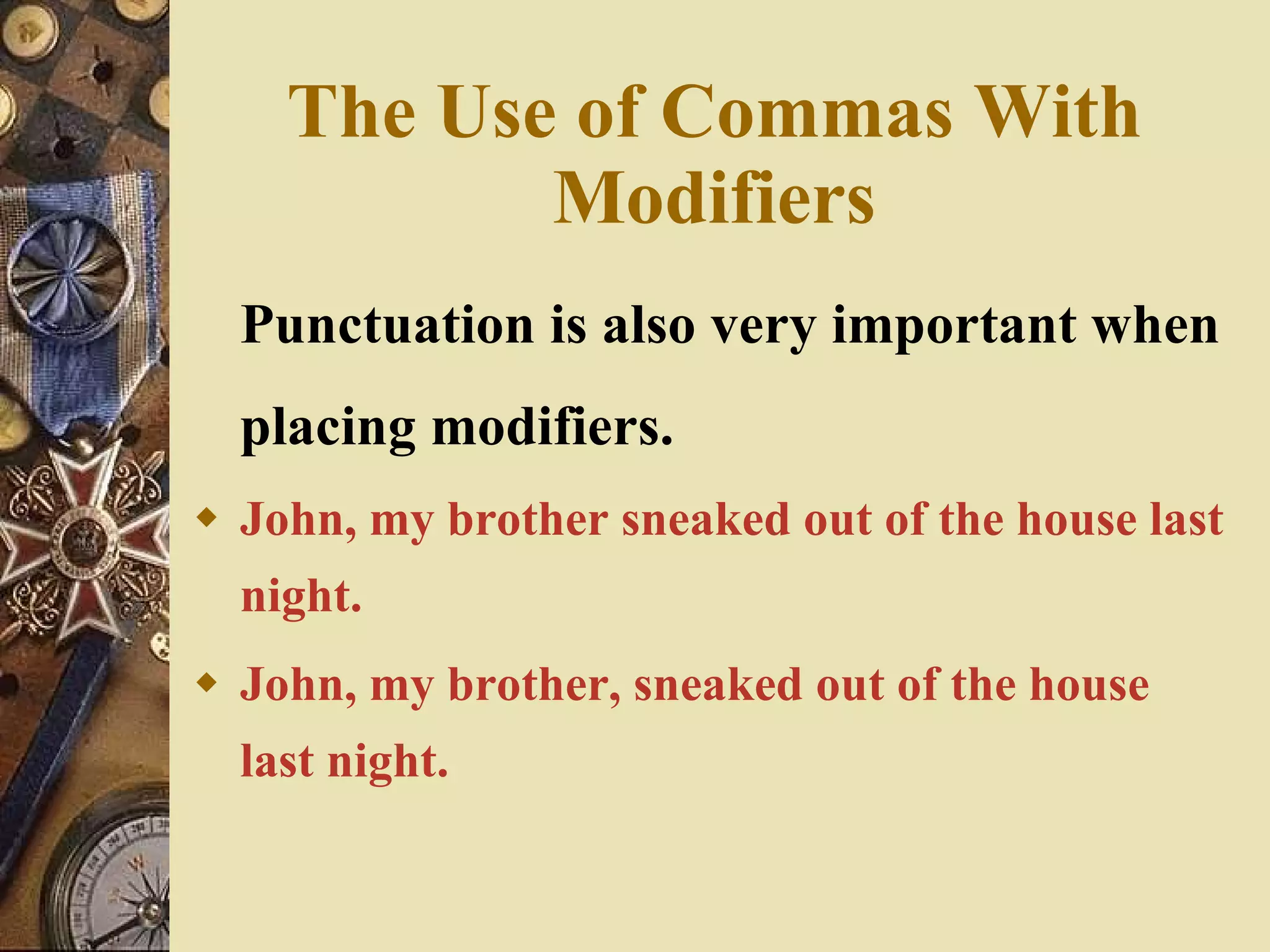 The Use of Commas With Modifiers Punctuation is also very important when placing modifiers. John, my brother sneaked out of the house last night. John, my brother, sneaked out of the house last night. 
