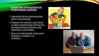 • Existe tres implicaciones en 
el aprendizaje mediado: 
• Desarrollo de los prerrequisitos 
para el aprendizaje 
• Preparar al individuo para llevar 
a cabo el aprendizaje atreves de 
las experiencias directas a los 
estímulos ambientales. 
• Nunca es demasiado tarde para 
empezar a mediar a un 
individuo. 
 