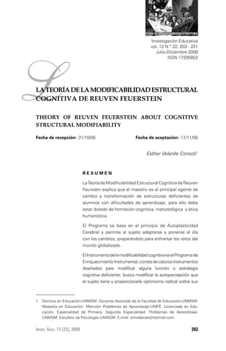 Invest. Educ. 12 (22), 2008 203
La teoría de la modificabilidad estructural cognitiva de reuven feuerstein
LLATEORÍADELAMODIFICABILIDADESTRUCTURAL
COGNITIVA DE REUVEN FEUERSTEIN
THEORY OF REUVEN FEUERSTEIN ABOUT COGNITIVE
STRUCTURAL MODIFIABILITY
Esther Velarde Consoli1
R E S U M E N
LaTeoríadeModificabilidadEstructuralCognitivadeReuven
Feurstein explica que el maestro es el principal agente de
cambio y transformación de estructuras deficientes de
alumnos con dificultades de aprendizaje; para ello debe
estar dotado de formación cognitiva, metodológica y ética
humanística.
El Programa se basa en el principio de Autoplasticidad
Cerebral y permite al sujeto adaptarse y ponerse al día
con los cambios, preparándolo para enfrentar los retos del
mundo globalizado.
ElInstrumentodelamodificabilidadcognitivaeselProgramade
EnriquecimientoInstrumental,constadecatorceinstrumentos
diseñados para modificar alguna función o estrategia
cognitiva deficiente; busca modificar la autopercepción que
el sujeto tiene y proporcionarle optimismo radical sobre sus
1	 Doctora en Educación-UNMSM. Docente Asociada de la Facultad de Educación-UNMSM.
Maestría en Educación: Mención Problemas de Aprendizaje-UNIFÉ. Licenciada en Edu-
cación. Especialidad de Primaria. Segunda Especialidad: Problemas de Aprendizaje-
UNMSM. Estudios de Psicología–UNMSM. E-mail: emvelarde@hotmail.com
Investigación Educativa
vol. 12 N.º 22, 203 - 221
Julio-Diciembre 2008
ISSN 17285852
teoria de la modificabilidad estructural
Fecha de recepción: 31/10/08 	 Fecha de aceptación: 17/11/08
 
