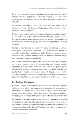 Invest. Educ. 12 (22), 2008 213
La teoría de la modificabilidad estructural cognitiva de reuven feuerstein
Pero no se centra sólo en esta habilidad, sino se busca forjar a través de
ella una estructura cognitiva y operativa en el sujeto que le va a permitir
convertirse en un ciudadano que actúe sobre la realidad de una manera
eficiente.
Otra característica del PEI es lograr que el educando desarrolle una
motivación intrínseca, es decir, que haya logrado forjar en sí mismo un
deseo de aprender y mejorar.
Esto será sólo posible si el maestro, que actúa como mediador, tenga fe
y confianza en las propias potencialidades del sujeto y, además, diseñe
las experiencias de aprendizaje partiendo del estado real cognitivo del
alumno (a) de tal manera que pueda asimilar el aprendizaje sin mayor
dificultad.
Cuando el individuo sea capaz de enfrentarse a las tareas con mucha
motivación y entusiasmo, entonces podrá estar en condiciones de
repetirlas sin dificultad y luego interiorizarlas de tal manera que se forjarán
hábitos, es decir, comportamientos cognitivos automatizados que servirán
como base para otros más complejos.
Una última característica importante a resaltar es que este Programa
no ha sido diseñado con el fin de rehabilitar una función cognitiva
específica, sino de realizar una modificación estructural, por lo que las
tareas confeccionadas expresamente en el Programa buscan forjar en el
sujeto el aprendizaje de principios, reglas y estrategias que le posibiliten
actuar en la realidad con un adecuado y eficiente nivel de funcionamiento
cognitivo más allá de una simple asimilación de habilidades específicas.
3.3. Objetivos del programa
El primer objetivo del Programa es corregir las funciones cognitivas
deficientes en el sujeto y que han sido detectadas luego de la evaluación en
cada una de sus tres fases: la fase de input, la fase de elaboración y la fase
de output (entrada, proceso y salida). Esto siguiendo los principios teóricos y
metodológicos de la teoría de Vigotsky ya expuestos en el capítulo anterior.
Un segundo objetivo es superar el viejo esquema de entrenar al individuo
en la adquisición de contenidos y por el contrario crear un sistema global de
operaciones y estrategias cognitivas para que interactúe con la realidad de
manera más eficiente. Es decir, enfocar la mirada más en el pensamiento
que en las habilidades específicas.
 