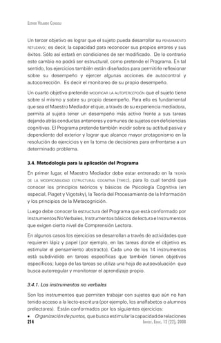 Invest. Educ. 12 (22), 2008214
Esther Velarde Consoli
Un tercer objetivo es lograr que el sujeto pueda desarrollar su pensamiento
reflexivo; es decir, la capacidad para reconocer sus propios errores y sus
éxitos. Sólo así estará en condiciones de ser modificado. De lo contrario
este cambio no podrá ser estructural, como pretende el Programa. En tal
sentido, los ejercicios también están diseñados para permitirle reflexionar
sobre su desempeño y ejercer algunas acciones de autocontrol y
autocorrección. Es decir el monitoreo de su propio desempeño.
Un cuarto objetivo pretende modificar la autopercepción que el sujeto tiene
sobre sí mismo y sobre su propio desempeño. Para ello es fundamental
que sea el Maestro Mediador el que, a través de su experiencia mediadora,
permita al sujeto tener un desempeño más activo frente a sus tareas
dejando atrás conductas anteriores y comunes de sujetos con deficiencias
cognitivas. El Programa pretende también incidir sobre su actitud pasiva y
dependiente del exterior y lograr que alcance mayor protagonismo en la
resolución de ejercicios y en la toma de decisiones para enfrentarse a un
determinado problema.
3.4. Metodología para la aplicación del Programa
En primer lugar, el Maestro Mediador debe estar entrenado en la teoría
de la modificabilidad estructural cognitiva (tmec), para lo cual tendrá que
conocer los principios teóricos y básicos de Psicología Cognitiva (en
especial, Piaget y Vigotsky), la Teoría del Procesamiento de la Información
y los principios de la Metacognición.
Luego debe conocer la estructura del Programa que está conformado por
Instrumentos No Verbales, Instrumentos básicos de lectura e Instrumentos
que exigen cierto nivel de Comprensión Lectora.
En algunos casos los ejercicios se desarrollan a través de actividades que
requieren lápiz y papel (por ejemplo, en las tareas donde el objetivo es
estimular el pensamiento abstracto). Cada uno de los 14 instrumentos
está subdividido en tareas específicas que también tienen objetivos
específicos; luego de las tareas se utiliza una hoja de autoevaluación que
busca autorregular y monitorear el aprendizaje propio.
3.4.1. Los instrumentos no verbales
Son los instrumentos que permiten trabajar con sujetos que aún no han
tenido acceso a la lecto-escritura (por ejemplo, los analfabetos o alumnos
prelectores). Están conformados por los siguientes ejercicios:
•	 Organizacióndepuntos,quebuscaestimularlacapacidadderelaciones
 