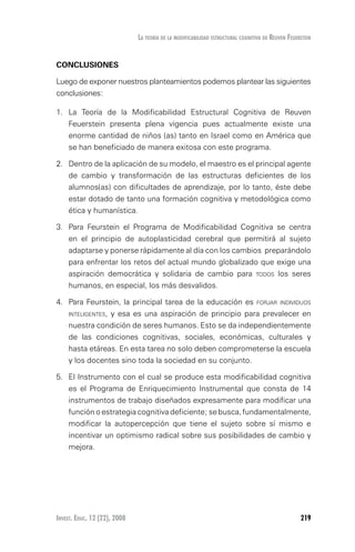 Invest. Educ. 12 (22), 2008 219
La teoría de la modificabilidad estructural cognitiva de reuven feuerstein
CONCLUSIONES
Luego de exponer nuestros planteamientos podemos plantear las siguientes
conclusiones:
1.	 La Teoría de la Modificabilidad Estructural Cognitiva de Reuven
Feuerstein presenta plena vigencia pues actualmente existe una
enorme cantidad de niños (as) tanto en Israel como en América que
se han beneficiado de manera exitosa con este programa.
2.	 Dentro de la aplicación de su modelo, el maestro es el principal agente
de cambio y transformación de las estructuras deficientes de los
alumnos(as) con dificultades de aprendizaje, por lo tanto, éste debe
estar dotado de tanto una formación cognitiva y metodológica como
ética y humanística.
3.	 Para Feurstein el Programa de Modificabilidad Cognitiva se centra
en el principio de autoplasticidad cerebral que permitirá al sujeto
adaptarse y ponerse rápidamente al día con los cambios preparándolo
para enfrentar los retos del actual mundo globalizado que exige una
aspiración democrática y solidaria de cambio para todos los seres
humanos, en especial, los más desvalidos.
4.	 Para Feurstein, la principal tarea de la educación es forjar individuos
inteligentes, y esa es una aspiración de principio para prevalecer en
nuestra condición de seres humanos. Esto se da independientemente
de las condiciones cognitivas, sociales, económicas, culturales y
hasta etáreas. En esta tarea no solo deben comprometerse la escuela
y los docentes sino toda la sociedad en su conjunto.
5.	 El Instrumento con el cual se produce esta modificabilidad cognitiva
es el Programa de Enriquecimiento Instrumental que consta de 14
instrumentos de trabajo diseñados expresamente para modificar una
función o estrategia cognitiva deficiente; se busca, fundamentalmente,
modificar la autopercepción que tiene el sujeto sobre sí mismo e
incentivar un optimismo radical sobre sus posibilidades de cambio y
mejora.
 