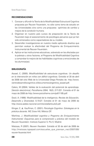 Invest. Educ. 12 (22), 2008220
Esther Velarde Consoli
RECOMENDACIONES
1.	 Conocer y difundir la Teoría de la Modificabilidad Estructural Cognitiva
propuesta por Reuven Feuerstein, no sólo como tema de estudio en
las Universidades sino como una propuesta optimista de cambio y
mejora de la condición humana.
2.	 Organizar en nuestro país cursos de preparación de la Teoría de
Feuerstein bajo el asesoramiento de psicólogos peruanos que ya han
sido entrenados como capacitadores de su modelo.
3.	 Desarrollar investigaciones en nuestro medio aplicando diseños que
permitan evaluar la efectividad del Programa de Enriquecimiento
Instrumental de Reuven Feuerstein.
4.	 Aplicar en las instituciones educativas, sobretodo en las afectadas por
la pobreza u otros factores, el Programa de Modificabilidad Cognitiva
y comprobar la mejora de las habilidades cognitivas y emocionales de
los alumnos(as).
BIBLIOGRAFÍA
Assael, C. (2000). Modificabilidad de estructuras cognitivas. Un desafío
en la intervención en niños con déficit cognitivos. Extraído el 30 de abril
de 2008 del sitio Web de la Universidad Diego Portales de: http://www.
centrodesarrollocognitivo.cl/documentos/argentina_assael.pdf.
Calero, M (2004). Validez de la evaluación del potencial de aprendizaje.
[Versión electrónica]. Psicothema 2004, 16(2), 217-221. Extraído el 01 de
mayo de 2008 de http://www.psicothema.com/pdf/1185.pdf.
Dosil, A. (1998). Modificabilidad de la inteligencia. Revista de Educación,
Desarrollo y Diversidad, 0,19-27. Extraído el 01 de mayo de 2008 de
http://www.aedes-nacional.com/revista0articulo2.pdf.
Klinger, C. & Kauffman, C. (2001). Psicología Cognitiva: Estrategias en la
práctica docente. MC Graw Hill, México DF.
Martínez, J. Modificabilidad cognitiva y Programa de Enriquecimiento
Instrumental. Esquemas para la comprensión y práctica del modelo de
Reuven Feuerstein. Instituto Superior S. Pío X, Madrid.
Matosas, R (2007). Reuven Feurstein. Extraído el 30 de abril de 2008 de
http://matosas.typepad.com/escuelas_que_piensan_naci/2007/09/
reuven-feuerste.html
 
