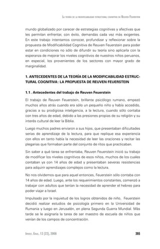 Invest. Educ. 12 (22), 2008 205
La teoría de la modificabilidad estructural cognitiva de reuven feuerstein
mundo globalizado por carecer de estrategias cognitivas y afectivas que
les permitan enfrentar, con éxito, demandas cada vez más exigentes.
En este trabajo intentamos conocer, profundizar y reflexionar sobre la
propuesta de Modificabilidad Cognitiva de Reuven Feuerstein para poder
estar en condiciones no sólo de difundir su teoría sino aplicarla con la
esperanza de mejorar los niveles cognitivos de nuestros niños peruanos,
en especial, los provenientes de los sectores con mayor grado de
marginalidad.
1. ANTECEDENTES DE LA TEORÍA DE LA MODIFICABILIDAD ESTRUC-
TURAL COGNITIVA: LA PROPUESTA DE REUVEN FEUERSTEIN
1.1	. Antecedentes del trabajo de Reuven Feuerstein
El trabajo de Reuven Feuerstein, brillante psicólogo rumano, empezó
muchos años atrás cuando era sólo un pequeño niño y había accedido,
gracias a su prodigiosa inteligencia, a la lectura, cuando sólo contaba
con tres años de edad, debido a las presiones propias de su religión y su
interés cultural de leer la Biblia.
Luego muchos padres enviaron a sus hijos, que presentaban dificultades
serias de aprendizaje de la lectura, para que replique esa experiencia
con ellos en tanto había la necesidad de leer las oraciones y recitar las
plegarias que formaban parte del conjunto de ritos que practicaban.
Sin saber a qué tarea se enfrentaba, Reuven Feuerstein inició su trabajo
de modificar los niveles cognitivos de esos niños, muchos de los cuales
contaban ya con 14 años de edad y presentaban severas resistencias
para adquirir aprendizajes complejos como la lectura.
No nos olvidemos que para aquel entonces, Feuerstein sólo contaba con
14 años de edad. Luego, ante los requerimientos constantes, comenzó a
trabajar con adultos que tenían la necesidad de aprender el hebreo para
poder viajar a Israel.
Impulsado por la inquietud de los logros obtenidos de niño, Feuerstein
decidió realizar estudios de psicología primero en la Universidad de
Rumania y luego en Jerusalén, en plena Segunda Guerra Mundial. Más
tarde se le asignaría la tarea de ser maestro de escuela de niños que
venían de los campos de concentración.
 