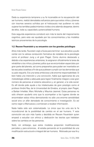 Invest. Educ. 12 (22), 2008206
Esther Velarde Consoli
Dada su experiencia temprana y su fe incansable en la recuperación del
ser humano, realizó denodados esfuerzos para que estos niños y jóvenes
con traumas severos sufridos por el holocausto nazi pudieran no solo
superar los terribles padecimientos vividos sino además despertar, dentro
de ellos, toda su capacidad y potencialidad humana.
Esta segunda experiencia corroboró aún más la teoría del mejoramiento
cognitivo, pero esta vez ayudado por los conocimientos y los modelos
teóricos provenientes de la psicología.
1.2. Reuven feuerstein y su encuentro con los grandes psicólogos
Años más tarde, Feurstein viajó a Suiza para terminar sus estudios y pudo
contar con la valiosa conducción formativa de notables de la psicología
como el profesor Jung y el gran Piaget. Como alumno destacado y
debido a las experiencias anteriores, le asignaron oficialmente la tarea de
rehabilitar a los niños y jóvenes judíos que se encontraban esparcidos por
gran parte del planeta; así como prepararlos para poder ser insertados en
las escuelas israelitas a fin de que pudiesen cumplir con las demandas que
su país requería. Era una tarea ambiciosa y de enorme responsabilidad. Si
bien había una intención y una convicción, había que agenciarse de una
metodología sólida y adecuada para lograr finalmente integrar a ese gran
número de personas al sistema educativo y, en general, a la vida social.
Es allí donde pide ayuda a los intelectuales de gran prestigio como al
profesor André Rey, de la Universidad de Ginebra, al propio Jean Piaget,
a Barber Inhelder, Marc Michelle y Maurice Jeannet. Estas personas no
solo ofrecen ayudarlo sino que lo acompañan a los lugares donde se
encontraban estos niños demostrando no sólo una enorme sensibilidad
social sino un afán denodado de conocimiento e investigación. Es así
como viajan a Marruecos y comienzan a recabar información.
Nada había sido aún sistematizado. Lo único que los unía era la fe
incondicional de la posibilidad de cambio en el ser humano. Y esta
convicción era aún más fuerte y decidida en Reuven Feuerstein quien
empezó a estudiar con ahínco y dedicación las teorías que hablaban
sobre los cambios en las personas.
Notó, sin embargo, que estos modelos proponían modificaciones
parciales y, para entonces, él estaba pensando en la posibilidad de una
modificación estructural e integral del ser humano. Motivado por esa fe y
 
