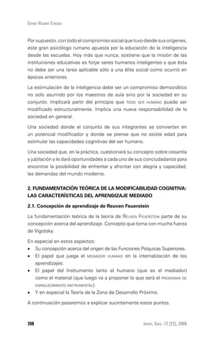 Invest. Educ. 12 (22), 2008208
Esther Velarde Consoli
Por supuesto, con todo el compromiso social que tuvo desde sus orígenes,
este gran psicólogo rumano apuesta por la educación de la inteligencia
desde las escuelas. Hoy más que nunca, sostiene que la misión de las
instituciones educativas es forjar seres humanos inteligentes y que ésta
no debe ser una tarea aplicable sólo a una élite social como ocurrió en
épocas anteriores.
La estimulación de la inteligencia debe ser un compromiso democrático
no solo asumido por los maestros de aula sino por la sociedad en su
conjunto. Implicará partir del principio que todo ser humano puede ser
modificado estructuralmente. Implica una nueva responsabilidad de la
sociedad en general.
Una sociedad donde el conjunto de sus integrantes se conviertan en
un potencial modificador y donde se piense que no existe edad para
estimular las capacidades cognitivas del ser humano.
Una sociedad que, en la práctica, cuestionará su concepto sobre cesantía
y jubilación y le dará oportunidades a cada uno de sus conciudadanos para
encontrar la posibilidad de enfrentar y afrontar con alegría y capacidad,
las demandas del mundo moderno.
2. FUNDAMENTACIÓN TEÓRICA DE LA MODIFICABILIDAD COGNITIVA:
LAS CARACTERÍSTICAS DEL APRENDIZAJE MEDIADO
2.1. Concepción de aprendizaje de reuven feuerstein
La fundamentación teórica de la teoría de Reuven Feuerstein parte de su
concepción acerca del aprendizaje. Concepto que toma con mucha fuerza
de Vigotsky.
En especial en estos aspectos:
•	 Su concepción acerca del origen de las Funciones Psíquicas Superiores.
•	 El papel que juega el mediador humano en la internalización de los
aprendizajes.
•	 El papel del Instrumento tanto el humano (que es el mediador)
como el material (que luego va a proponer lo que será el programa de
enriquecimiento instrumental).
•	 Y en especial la Teoría de la Zona de Desarrollo Próximo.
A continuación pasaremos a explicar sucintamente estos puntos.
 