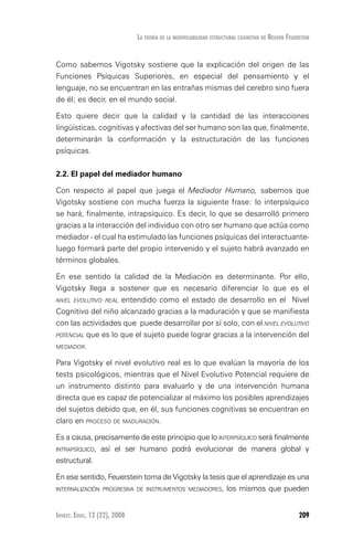Invest. Educ. 12 (22), 2008 209
La teoría de la modificabilidad estructural cognitiva de reuven feuerstein
Como sabemos Vigotsky sostiene que la explicación del origen de las
Funciones Psíquicas Superiores, en especial del pensamiento y el
lenguaje, no se encuentran en las entrañas mismas del cerebro sino fuera
de él; es decir, en el mundo social.
Esto quiere decir que la calidad y la cantidad de las interacciones
lingüísticas, cognitivas y afectivas del ser humano son las que, finalmente,
determinarán la conformación y la estructuración de las funciones
psíquicas.
2.2. El papel del mediador humano
Con respecto al papel que juega el Mediador Humano, sabemos que
Vigotsky sostiene con mucha fuerza la siguiente frase: lo interpsíquico
se hará, finalmente, intrapsíquico. Es decir, lo que se desarrolló primero
gracias a la interacción del individuo con otro ser humano que actúa como
mediador - el cual ha estimulado las funciones psíquicas del interactuante-
luego formará parte del propio intervenido y el sujeto habrá avanzado en
términos globales.
En ese sentido la calidad de la Mediación es determinante. Por ello,
Vigotsky llega a sostener que es necesario diferenciar lo que es el
nivel evolutivo real entendido como el estado de desarrollo en el Nivel
Cognitivo del niño alcanzado gracias a la maduración y que se manifiesta
con las actividades que puede desarrollar por sí solo, con el nivel evolutivo
potencial que es lo que el sujeto puede lograr gracias a la intervención del
mediador.
Para Vigotsky el nivel evolutivo real es lo que evalúan la mayoría de los
tests psicológicos, mientras que el Nivel Evolutivo Potencial requiere de
un instrumento distinto para evaluarlo y de una intervención humana
directa que es capaz de potencializar al máximo los posibles aprendizajes
del sujetos debido que, en él, sus funciones cognitivas se encuentran en
claro en proceso de maduración.
Es a causa, precisamente de este principio que lo interpsíquico será finalmente
intrapsíquico, así el ser humano podrá evolucionar de manera global y
estructural.
En ese sentido, Feuerstein toma de Vigotsky la tesis que el aprendizaje es una
internalización progresiva de instrumentos mediadores, los mismos que pueden
 