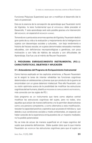Invest. Educ. 12 (22), 2008 211
La teoría de la modificabilidad estructural cognitiva de reuven feuerstein
Funciones Psíquicas Superiores) que van a modificar el desarrollo (de lo
real a lo potencial).
Esta es la esencia de la concepción de aprendizaje que Feuerstein tomó
de Vigotsky: la tesis fundamental que el aprendizaje debe preceder al
Desarrollo. Y este aprendizaje será solo posible gracias a la intervención
del mediador, en especial el mediador humano.
Tomando en cuenta estos enormes aportes de Vigotsky, Feuerstein dedicó
gran parte de su vida a la evaluación y mejoramiento de la Inteligencia en
sujetos con desventajas sociales y culturales, con bajo rendimiento e
historia de fracaso escolar, en sujetos denominados retrasados mentales
educables, con deficiencias neuropsicológicas o genéticas, con poca
motivación o con falta de hábitos de estudio y con dificultades de
Aprendizaje. Ese fue y es el mérito de Reuven Feuerstein.
3. PROGRAMA ENRIQUECIMIENTO INSTRUMENTAL (P.E.I.):
CARACTERÍSTICAS, OBJETIVOS Y APLICACIÓN
3.1. Antecedentes del programa de enriquecimiento instrumental
Como hemos explicado en los capítulos anteriores, a Reuven Feuerstein
se le asignó la tarea de intentar rehabilitar las funciones cognitivas
deterioradas en adolescentes y jóvenes que por producto de la guerra se
encontraban con un grave deterioro intelectual. Para ello Feuerstein, con
su visión optimista acerca de la posibilidad de modificar las estructuras
cognitivasdelserhumano,diseñóunprograma de enriquecimiento instrumental,
más conocido con las siglas de P.E.I.
Este programa es un instrumento que tiene como objetivo central
modificar las estructuras cognitivas del sujeto, pero no todas, sino
aquellas que actúan de manera deficiente y no le permiten desenvolverse
como una persona competente, y como alternativa a esta modificación,
rescatar la capacidad positiva y operativa que ya posee el individuo y que
debido a sus condiciones sociales y medio ambientales, en especial, por
haber carecido de la experiencia enriquecedora de un maestro mediador,
no ha podido potencializar.
No se trata de actuar de manera superficial en el mapa cognitivo del
sujeto que presenta deficiencias. Debe quedar claro que lo que intenta
Feuerstein es modificar las estructuras cognitivas para que el sujeto se
 