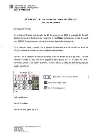 Escola Antaviana
Carrer Nou Barris 12 (Entrada passatge d’Antav iana)
08042 Barcelona
Tel. 93 353 87 93
Fax 93 354 53 91
a8047741@xtec.cat
http://www.escolantav iana.org
MODIFICACIÓ DEL CALENDARI ESCOLAR CURS 2015-2016
ESCOLAANTAVIANA
Benvolgudes famílies,
En el Consell Escolar del dimarts dia 24 de novembre de 2015 a proposta del Consell
Escolar Municipal de Barcelona, es va aprovar la modificació del calendari escolar d’aquest
curs 2015-2016, concretament pel que fa a un dels dies de lliure disposició.
En el calendari inicial constava com a festa de lliure disposició el dilluns dia 8 de febrer de
2016 (Carnaval). Actualment aquesta proposta està anul·lada!
Per tant, en el calendari actualitzat, el dilluns dia 8 de febrer de 2016 és lectiu i l’escola
romandrà oberta. El nou dia lliure disposició serà dilluns dia 15 de febrer de 2016.
Tanmateix, el dia 12 de febrer, divendres, és festa local a la ciutat de Barcelona (vegeu el
quadre actualitzat):
FEBRER 2016
Dl Dt Dx Dj Dv Ds Dg
1 2 3 4 5 6 7
8 9 10 11 12 13 14
15 16 17 18 19 20 21
22 23 24 25 26 27 28
29
Molt cordialment,
Escola Antaviana
Barcelona, 8 de gener de 2016
4 10 DijousGras i Dimecres de Cendra
12 Santa Eulàlia.Festalocal
15 Dia de lliure disposició
 