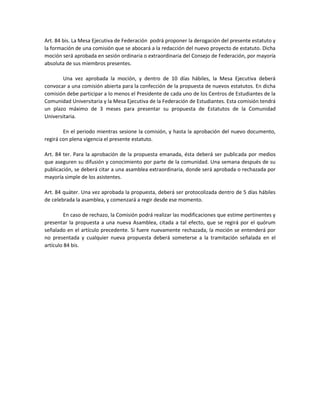 Art. 84 bis. La Mesa Ejecutiva de Federación podrá proponer la derogación del presente estatuto y
la formación de una comisión que se abocará a la redacción del nuevo proyecto de estatuto. Dicha
moción será aprobada en sesión ordinaria o extraordinaria del Consejo de Federación, por mayoría
absoluta de sus miembros presentes.
Una vez aprobada la moción, y dentro de 10 días hábiles, la Mesa Ejecutiva deberá
convocar a una comisión abierta para la confección de la propuesta de nuevos estatutos. En dicha
comisión debe participar a lo menos el Presidente de cada uno de los Centros de Estudiantes de la
Comunidad Universitaria y la Mesa Ejecutiva de la Federación de Estudiantes. Esta comisión tendrá
un plazo máximo de 3 meses para presentar su propuesta de Estatutos de la Comunidad
Universitaria.
En el periodo mientras sesione la comisión, y hasta la aprobación del nuevo documento,
regirá con plena vigencia el presente estatuto.
Art. 84 ter. Para la aprobación de la propuesta emanada, ésta deberá ser publicada por medios
que aseguren su difusión y conocimiento por parte de la comunidad. Una semana después de su
publicación, se deberá citar a una asamblea extraordinaria, donde será aprobada o rechazada por
mayoría simple de los asistentes.
Art. 84 quáter. Una vez aprobada la propuesta, deberá ser protocolizada dentro de 5 días hábiles
de celebrada la asamblea, y comenzará a regir desde ese momento.
En caso de rechazo, la Comisión podrá realizar las modificaciones que estime pertinentes y
presentar la propuesta a una nueva Asamblea, citada a tal efecto, que se regirá por el quórum
señalado en el artículo precedente. Si fuere nuevamente rechazada, la moción se entenderá por
no presentada y cualquier nueva propuesta deberá someterse a la tramitación señalada en el
artículo 84 bis.
 