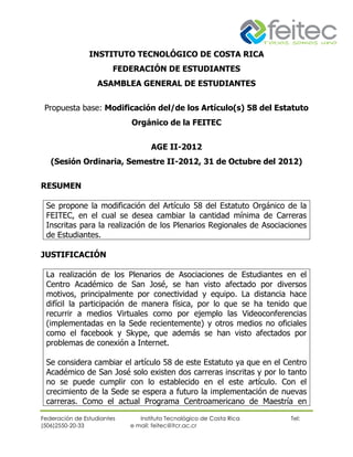 INSTITUTO TECNOLÓGICO DE COSTA RICA
                        FEDERACIÓN DE ESTUDIANTES
                   ASAMBLEA GENERAL DE ESTUDIANTES


 Propuesta base: Modificación del/de los Artículo(s) 58 del Estatuto
                            Orgánico de la FEITEC


                                   AGE II-2012
   (Sesión Ordinaria, Semestre II-2012, 31 de Octubre del 2012)


RESUMEN

 Se propone la modificación del Artículo 58 del Estatuto Orgánico de la
 FEITEC, en el cual se desea cambiar la cantidad mínima de Carreras
 Inscritas para la realización de los Plenarios Regionales de Asociaciones
 de Estudiantes.

JUSTIFICACIÓN

 La realización de los Plenarios de Asociaciones de Estudiantes en el
 Centro Académico de San José, se han visto afectado por diversos
 motivos, principalmente por conectividad y equipo. La distancia hace
 difícil la participación de manera física, por lo que se ha tenido que
 recurrir a medios Virtuales como por ejemplo las Videoconferencias
 (implementadas en la Sede recientemente) y otros medios no oficiales
 como el facebook y Skype, que además se han visto afectados por
 problemas de conexión a Internet.

 Se considera cambiar el artículo 58 de este Estatuto ya que en el Centro
 Académico de San José solo existen dos carreras inscritas y por lo tanto
 no se puede cumplir con lo establecido en el este artículo. Con el
 crecimiento de la Sede se espera a futuro la implementación de nuevas
 carreras. Como el actual Programa Centroamericano de Maestría en

Federación de Estudiantes      Instituto Tecnológico de Costa Rica   Tel:
(506)2550-20-33             e mail: feitec@itcr.ac.cr
 
