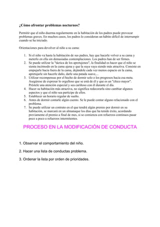 ¿Cómo afrontar problemas nocturnos?

Permitir que el niño duerma regularmente en la habitación de los padres puede provocar
problemas graves. En muchos casos, los padres lo consideran un hábito difícil de interrumpir
cuando se ha iniciado.

Orientaciones para devolver al niño a su cama:

   1. Si el niño va hasta la habitación de sus padres, hay que hacerle volver a su cama y
      meterlo en ella sin demasiadas contemplaciones. Los padres han de ser firmes.
   2. Se puede utilizar la "táctica de los apretujones", la finalidad es hacer que el niño se
      sienta incómodo en la cama ajena y que la suya vaya siendo más atractiva. Consiste en
      empujarle hacia fuera de la cama, dejándole cada vez menos espacio en la cama,
      apretujarle sin hacerle daño, darle una patada suave,...
   3. Utilizar recompensas por el hecho de dormir solo o los progresos hacia esa meta.
      Asegúrese de expresar lo orgulloso que se está de él y que es un "chico mayor".
      Préstele una atención especial y sea cariñoso con él durante el día.
   4. Hacer su habitación más atractiva, no significa redecorarla sino cambiar algunos
      aspectos y que el niño sea participe de ellos.
   5. Establecer un horario regular de sueño.
   6. Antes de dormir contarle algún cuento. Se le puede contar alguno relacionado con el
      problema.
   7. Se puede utilizar un contrato en el que tendrá algún premio por dormir en su
      habitación, se marcará en un almanaque los días que ha tenido éxito, acordando
      previamente el premio a final de mes, si se comienza con refuerzos continuos pasar
      poco a poco a refuerzos intermitentes.

   PROCESO EN LA MODIFICACIÓN DE CONDUCTA


1. Observar el comportamiento del niño.

2. Hacer una lista de conductas problema.

3. Ordenar la lista por orden de prioridades.
 
