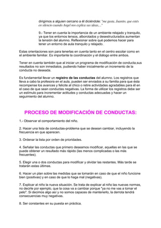 dirigimos a alguien cercano a él diciéndole: "me gusta, Juanito, que estés
             en silencio cuando Angel nos explica sus ideas,..."

             9.- Tener en cuenta la importancia de un ambiente relajado y tranquilo,
             ya que los entornos tensos, alborotados y desestructurados aumentan
             la tensión del alumno. Reflexionar sobre qué podemos hacer para
             tener un entorno de aula tranquilo y relajado.

Estas orientaciones son para tenerlas en cuenta tanto en el centro escolar como en
el ambiente familiar. Es importante la coordinación y el diálogo entre ambos.

Tener en cuenta también que al iniciar un programa de modificación de conducta,sus
resultados no son inmediatos, pudiendo haber inicialmente un incremento de la
conducta no deseada.

Es fundamental llevar un registro de las conductas del alumno. Los registros que
lleva a cabo la profesora en el aula, pueden ser enviados a su familia para que ésta
recompense los avances y felicite al chico o retire actividades agradables para él en
el caso de que sean conductas negativas. La forma de utilizar los registros debe ser
un estímulo para incrementar actitudes y conductas adecuadas y hacer un
seguimiento del alumno.




   PROCESO DE MODIFICACIÓN DE CONDUCTAS:
1.- Observar el comportamiento del niño.

2. Hacer una lista de conductas-problema que se desean cambiar, incluyendo la
frecuencia en que aparecen.

3. Ordenar la lista por orden de prioridades.

4. Señalar las conductas que primero deseamos modificar, aquellas en las que se
puede obtener un resultado más rápido (las menos complicadas o las más
frecuentes).

5. Elegir una o dos conductas para modificar y olvidar las restantes. Más tarde se
tratarán estas últimas.

6. Hacer un plan sobre las medidas que se tomarán en caso de que el niño funcione
bien (positivas) y en caso de que lo haga mal (negativas).

7. Explicar al niño la nueva situación. Se trata de explicar al niño las nuevas normas,
no decirle por ejemplo, que la cosa va a cambiar porque "ya no me vas a tomar el
pelo". Si decimos algo así y no somos capaces de mantenerlo, la derrota tendrá
consecuencias muy negativas.

8. Ser constantes en su puesta en práctica.
 
