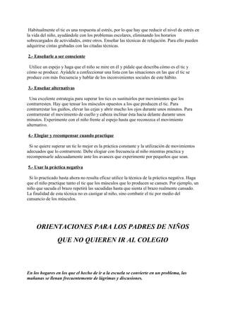 Habitualmente el tic es una respuesta al estrés, por lo que hay que reducir el nivel de estrés en
la vida del niño, ayudándole con los problemas escolares, eliminando los horarios
sobrecargados de actividades, entre otros. Enseñar las técnicas de relajación. Para ello pueden
adquirirse cintas grabadas con las citadas técnicas.

2.- Enseñarle a ser consciente

 Utilice un espejo y haga que el niño se mire en él y pídale que describa cómo es el tic y
cómo se produce. Ayúdele a confeccionar una lista con las situaciones en las que el tic se
produce con más frecuencia y hablar de los inconvenientes sociales de este hábito.

3.- Enseñar alternativas

 Una excelente estrategia para superar los tics es sustituirlos por movimientos que los
contrarresten. Hay que tensar los músculos opuestos a los que producen el tic. Para
contrarrestar los guiños, elevar las cejas y abrir mucho los ojos durante unos minutos. Para
contrarrestar el movimiento de cuello y cabeza inclinar ésta hacia delante durante unos
minutos. Experimente con el niño frente al espejo hasta que reconozca el movimiento
alternativo.

4.- Elogiar y recompensar cuando practique

 Si se quiere superar un tic lo mejor es la práctica constante y la utilización de movimientos
adecuados que lo contrarreste. Debe elogiar con frecuencia al niño mientras practica y
recompensarle adecuadamente ante los avances que experimente por pequeños que sean.

5.- Usar la práctica negativa

 Si lo practicado hasta ahora no resulta eficaz utilice la técnica de la práctica negativa. Haga
que el niño practique tanto el tic que los músculos que lo producen se cansen. Por ejemplo, un
niño que sacuda el brazo repetirá las sacudidas hasta que sienta el brazo realmente cansado.
La finalidad de esta técnica no es castigar al niño, sino combatir el tic por medio del
cansancio de los músculos.




     ORIENTACIONES PARA LOS PADRES DE NIÑOS
                 QUE NO QUIEREN IR AL COLEGIO



En los hogares en los que el hecho de ir a la escuela se convierte en un problema, las
mañanas se llenan frecuentemente de lágrimas y discusiones.
 