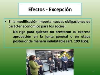 Efectos - Excepción

• Si la modificación importa nuevas obligaciones de
  carácter económico para los socios:
   – No rige para quienes no prestaron su expresa
     aprobación en la junta general o en etapa
     posterior de manera indubitable (art. 199 LGS).




                                                       12
 