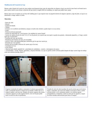 Modificación del Frontal de la Caja

Buenas, peña, después de la guía de como modear una disquetera para cajas de metacrilato me dispuse a hacer esta otra de como hacer un frontal nuevo
para vuestro mod en caso de que os aburráis del que tenéis y tengáis fiebre de modding y no sepáis que podéis hacer ,jejeje.

Bueno, hacer esto no requiere ser un lince del modding pero si que requiere tener un pequeño dominio de algunos aparatos y algo de pulso, así que no os
desaniméis y venga, manos a la obra.

Materiales:

- Sierra de calar.
- Dremel.
- Lijadora de banda.
- Taladro.
- Coronas o en su defecto una bailarina, aunque es mucho más cómodo y queda mejor si se usa corona.
- Cutter.
- Pistola de silicona (opcional)
- Lamina de metacrilato de 1 cm de grosor y las medidas de vuestro frontal.
- Lamina de madera de pino de entre 1,8 y 2,5 cm de grosor( no os paséis que sino igual os queda muy grande, o demasiado pequeño), y el largo y ancho
igual que el metacrilato.
- Cartulina del color que decidáis .
- Pulsadores para botones de reset y de encendido.
- Leds de 5 mm y alta luminosidad para sustituirlos por los que trae vuestro pc.
- Portaleds de 5 mm también.
- Puertos usb (los podéis conservar de vuestra caja si los trae)
- Ventilador de 8 cm.
- Cinta aislante.
-- Opcional para añadir: pantalla lcd , controlador de ventiladores , vumetro , interruptores de neones.
--- recomendado : escoba, fregona, aspiradora, y bayetas húmedas, si es que no queréis recibir la bronca padre después de dejar vuestro lugar de trabajo
como una autentica pocilga, jejeje :P




 Cogemos la plancha de madera y marcamos el contorno que queremos             Tirando de sierra de calar (acordaos de usar las sierras que son de picos
 cortar. recomiendo hacerlo en forma de 8 así donde es difícil que se os      largos y separados, que son las de madera, las de picos cortos y juntos
 rompa la madera será mas aun. Después de marcar cogemos una corona           son para metal, y se os calentaran mucho y no cortarían apenas,
 y hacemos agujeros en cada esquina interior, esto servirá para poder         arriesgándonos a romperlas), metéis la sierra por los agujeros y seguís
 meter la sierra de calar sin problemas.                                      las líneas trazadas anteriormente para hacer el margen.
 