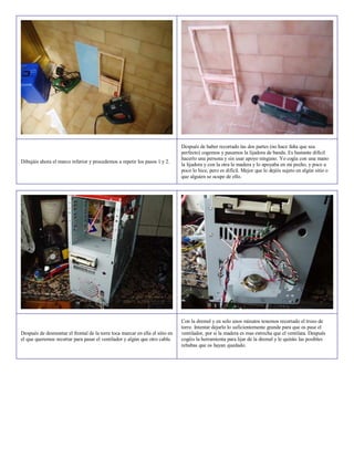 Después de haber recortado las dos partes (no hace falta que sea
                                                                              perfecto) cogemos y pasamos la lijadora de banda. Es bastante difícil
                                                                              hacerlo una persona y sin usar apoyo ninguno. Yo cogía con una mano
Dibujáis ahora el marco inferior y procedemos a repetir los pasos 1 y 2.
                                                                              la lijadora y con la otra la madera y lo apoyaba en mi pecho, y poco a
                                                                              poco lo hice, pero es difícil. Mejor que lo dejéis sujeto en algún sitio o
                                                                              que alguien se ocupe de ello.




                                                                              Con la dremel y en solo unos minutos tenemos recortado el trozo de
                                                                              torre. Intentar dejarlo lo suficientemente grande para que os pase el
Después de desmontar el frontal de la torre toca marcar en ella el sitio en   ventilador, por si la madera es mas estrecha que el ventilata. Después
el que queremos recortar para pasar el ventilador y algún que otro cable.     cogéis la herramienta para lijar de la dremel y le quitáis las posibles
                                                                              rebabas que os hayan quedado.
 