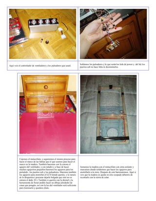 Soldamos los pulsadores y lo que serán los leds de power y del hd. los
Aquí veis el controlador de ventiladores y los pulsadores que usaré.
                                                                              puertos usb no hace falta ni desmontarlos.




           Cojemos el metacrilato, y seguiremos el mismo proceso para
           hacer el marco de las bahías que el que usamos para hacer el
           marco en la madera. También hacemos con la corona el
           agujero del ventilador, y con taladro y a base de hacer            Juntamos la madera con el metacrilato con cinta aislante y
           muchos agujeritos pequeños haremos los agujeros para los           marcamos donde tendremos que hacer los agujeros para
           portaleds , los puertos usb y los pulsadores. Haremos también      atornillarlo a la torre. Después de esto barrenaremos. Aquí si
           los agujeros para atornillar el LCD donde queráis, y la ranura     veis que la madera os queda en sitio ocupado deberéis de
           de la disquetera ( procurar dejarla holgada que sino no os         recortarlo con la sierra de calar.
           entrara el dedo :D ). También si queréis con la dremel y la
           herramienta de fresar podéis hacer un dibujo alrededor de
           cosas que pongáis, así con la luz del ventilador será suficiente
           para iluminarlo y quedara chulo.
 