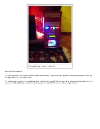 Una foto del frontal a oscuras. ¿¿chulo, no?? :)


Aquí os dejo unos consejillos:

1º - Al usar la sierra de calar, no cortéis apretando el botón hasta en fondo, es mejor que lo hagáis apretando y soltando continuamente. Así será mas
fácil seguir la línea sin q os desviéis ni 1 mm.

2º - Antes de poner los botones, os recomiendo q le hagáis por la parte del metacrilato q da para dentro del pc una pequeña forma aconada, así en ese
hueco q os sobra le podréis echar unas gotas de silicona para q no se os salgan los botones en caso de q no llegue la tuerca.
 