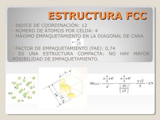 ESTRUCTURA FCC
•   INDICE DE COORDINACIÓN: 12
•   NÚMERO DE ÁTOMOS POR CELDA: 4
•   MÁXIMO EMPAQUETAMIENTO EN LA DIAGONAL DE CARA

•FACTOR DE EMPAQUETAMIENTO (FAE): 0,74
• ES UNA ESTRUCTURA COMPACTA: NO         HAY   MAYOR
POSIBILIDAD DE EMPAQUETAMIENTO.
 