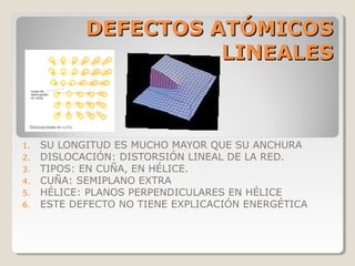 DEFECTOS ATÓMICOS
                      LINEALES



1.   SU LONGITUD ES MUCHO MAYOR QUE SU ANCHURA
2.   DISLOCACIÓN: DISTORSIÓN LINEAL DE LA RED.
3.   TIPOS: EN CUÑA, EN HÉLICE.
4.   CUÑA: SEMIPLANO EXTRA
5.   HÉLICE: PLANOS PERPENDICULARES EN HÉLICE
6.   ESTE DEFECTO NO TIENE EXPLICACIÓN ENERGÉTICA
 