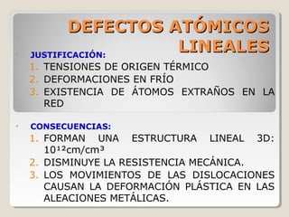DEFECTOS ATÓMICOS
•   JUSTIFICACIÓN:
                     LINEALES
    1. TENSIONES DE ORIGEN TÉRMICO
    2. DEFORMACIONES EN FRÍO
    3. EXISTENCIA DE ÁTOMOS EXTRAÑOS EN LA
       RED

•   CONSECUENCIAS:
    1. FORMAN UNA ESTRUCTURA LINEAL 3D:
       10¹²cm/cm³
    2. DISMINUYE LA RESISTENCIA MECÁNICA.
    3. LOS MOVIMIENTOS DE LAS DISLOCACIONES
       CAUSAN LA DEFORMACIÓN PLÁSTICA EN LAS
       ALEACIONES METÁLICAS.
 