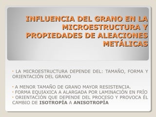 INFLUENCIA DEL GRANO EN LA
           MICROESTRUCTURA Y
    PROPIEDADES DE ALEACIONES
                     METÁLICAS


•LA MICROESTRUCTURA DEPENDE DEL: TAMAÑO, FORMA Y
ORIENTACIÓN DEL GRANO

•A MENOR TAMAÑO DE GRANO MAYOR RESISTENCIA.
•FORMA EQUIAXICA A ALARGADA POR LAMINACIÓN EN FRÍO
•ORIENTACIÓN QUE DEPENDE DEL PROCESO Y PROVOCA ÉL
CAMBIO DE ISOTROPÍA A ANISOTROPÍA
 