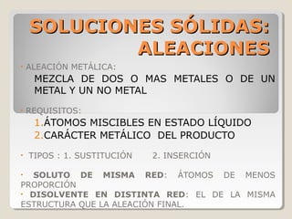 SOLUCIONES SÓLIDAS:
            ALEACIONES
•   ALEACIÓN METÁLICA:
     MEZCLA DE DOS O MAS METALES O DE UN
     METAL Y UN NO METAL
•   REQUISITOS:
     1.ÁTOMOS MISCIBLES EN ESTADO LÍQUIDO
     2.CARÁCTER METÁLICO DEL PRODUCTO
•   TIPOS : 1. SUSTITUCIÓN   2. INSERCIÓN

•  SOLUTO DE MISMA RED: ÁTOMOS DE MENOS
PROPORCIÓN
• DISOLVENTE EN DISTINTA RED: EL DE LA MISMA
ESTRUCTURA QUE LA ALEACIÓN FINAL.
 