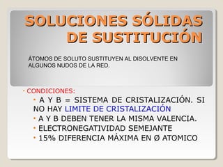 SOLUCIONES SÓLIDAS
    DE SUSTITUCIÓN
    ÁTOMOS DE SOLUTO SUSTITUYEN AL DISOLVENTE EN
    ALGUNOS NUDOS DE LA RED.



•   CONDICIONES:
     • A Y B = SISTEMA DE CRISTALIZACIÓN. SI
     NO HAY LIMITE DE CRISTALIZACIÓN
     • A Y B DEBEN TENER LA MISMA VALENCIA.
     • ELECTRONEGATIVIDAD SEMEJANTE
     • 15% DIFERENCIA MÁXIMA EN Ø ATOMICO
 
