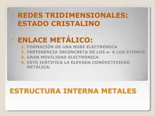 •   REDES TRIDIMENSIONALES:
    ESTADO CRISTALINO

•   ENLACE METÁLICO:
    1.   FORMACIÓN DE UNA NUBE ELECTRÓNICA
    2.   PERTENENCIA INCONCRETA DE LOS e- A LOS ÁTOMOS
    3.   GRAN MOVILIDAD ELECTRÓNICA
    4.   ESTO JUSTIFICA LA ELEVADA CONDUCTIVIDAD
         METÁLICA.




ESTRUCTURA INTERNA METALES
 