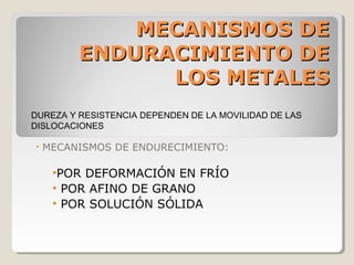 MECANISMOS DE
         ENDURACIMIENTO DE
               LOS METALES
DUREZA Y RESISTENCIA DEPENDEN DE LA MOVILIDAD DE LAS
DISLOCACIONES

•   MECANISMOS DE ENDURECIMIENTO:

     •POR DEFORMACIÓN EN FRÍO
     • POR AFINO DE GRANO
     • POR SOLUCIÓN SÓLIDA
 