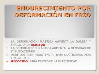 ENDURECIMIENTO POR
     DEFORMACIÓN EN FRÍO



1. LA DEFORMACIÓN PLÁSTICA AUMENTA LA DUREZA Y
   FRAGILIDAD: ACRITUD
2. LA DEFORMACIÓN PLÁSTICA AUMENTA LA DENSIDAD DE
   DISLOCACIONES.
3. ACRITUD: ALTA RESISTENCIA, BAJA DUCTILIDAD, ALTA
   FRAGILIDAD
4. RECOCIDO: PARA DEVOLVER LA PLASTICIDAD
 