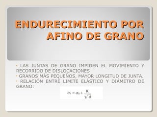 ENDURECIMIENTO POR
    AFINO DE GRANO

• LAS JUNTAS DE GRANO IMPIDEN EL MOVIMIENTO Y
RECORRIDO DE DISLOCACIONES
• GRANOS MÁS PEQUEÑOS, MAYOR LONGITUD DE JUNTA.
• RELACIÓN ENTRE LIMITE ELÁSTICO Y DIÁMETRO DE
GRANO:
 