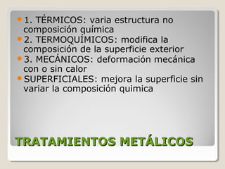 1. TÉRMICOS: varia estructura no
 composición química
2. TERMOQUÍMICOS: modifica la
 composición de la superficie exterior
3. MECÁNICOS: deformación mecánica
 con o sin calor
SUPERFICIALES: mejora la superficie sin
 variar la composición quimica




TRATAMIENTOS METÁLICOS
 