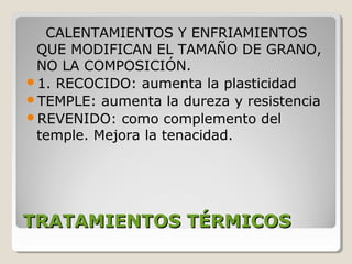 CALENTAMIENTOS Y ENFRIAMIENTOS
 QUE MODIFICAN EL TAMAÑO DE GRANO,
 NO LA COMPOSICIÓN.
1. RECOCIDO: aumenta la plasticidad
TEMPLE: aumenta la dureza y resistencia
REVENIDO: como complemento del
 temple. Mejora la tenacidad.




TRATAMIENTOS TÉRMICOS
 