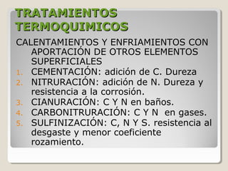 TRATAMIENTOS
TERMOQUIMICOS
CALENTAMIENTOS Y ENFRIAMIENTOS CON
   APORTACIÓN DE OTROS ELEMENTOS
   SUPERFICIALES
1. CEMENTACIÓN: adición de C. Dureza
2. NITRURACIÓN: adición de N. Dureza y
   resistencia a la corrosión.
3. CIANURACIÓN: C Y N en baños.
4. CARBONITRURACIÓN: C Y N en gases.
5. SULFINIZACIÓN: C, N Y S. resistencia al
   desgaste y menor coeficiente
   rozamiento.
 