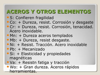 ACEROS Y OTROS ELEMENTOS
S: Confieren fragilidad
Co: + Dureza, resist. Corrosión y desgaste
Cr: + Dureza, resist. Corrosión, tenacidad.
 Acero inoxidable.
Mn: + Dureza aceros templados
Mb: + Dureza, resist desgaste.
Ni: + Resist. Tracción. Acero inoxidable
Pb: + Mecanizado
Si: + Elasticidad y propiedades
 magnéticas
Va: + Resistn fatiga y tracción
Wo: + Gran dureza. Aceros rápidos
 herramientas.
 