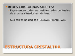 REDES   CRISTALINAS SIMPLES:
 ◦ Representan todas las posibles redes puntuales
   de átomos situados en vértices.

 ◦ Sus celdas unidad son ‘CELDAS PRIMITIVAS’




ESTRUCTURA CRISTALINA
 