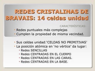 REDES CRISTALINAS DE
BRAVAIS: 14 celdas unidad
                                 CARACTERÍSTICAS:
  • Redes puntuales más complejas
  • Cumplen la propiedad de misma vecindad.

  • Sus celdas unidad:‘CELDAS NO PRIMITIVAS’
  • La posición atómica en ‘no vértice’ da lugar:
     •   Redes   SENCILLAS
     •   Redes   CENTRADAS EN EL CUERPO
     •   Redes   CENTRADAS EN LAS CARAS.
     •   Redes   CENTRADAS EN LA BASE.
 