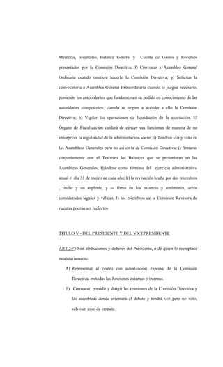 Memoria, Inventario, Balance General y         Cuenta de Gastos y Recursos

presentados por la Comisión Directiva; f) Convocar a Asamblea General

Ordinaria cuando omitiere hacerlo la Comisión Directiva; g) Solicitar la

convocatoria a Asamblea General Extraordinaria cuando lo juzgue necesario,

poniendo los antecedentes que fundamenten su pedido en conocimiento de las

autoridades competentes, cuando se negare a acceder a ello la Comisión

Directiva; h) Vigilar las operaciones de liquidación de la asociación. El

Órgano de Fiscalización cuidará de ejercer sus funciones de manera de no

entorpecer la regularidad de la administración social; i) Tendrán voz y voto en

las Asambleas Generales pero no así en la de Comisión Directiva; j) firmarán

conjuntamente con el Tesorero los Balances que se presentaran en las

Asambleas Generales, fijándose como término del ejercicio administrativo

anual el día 31 de marzo de cada año; k) la revisación hecha por dos miembros

, titular y un suplente, y su firma en los balances y resúmenes, serán

consideradas legales y válidas; l) los miembros de la Comisión Revisora de

cuentas podrán ser reelectos




TITULO V - DEL PRESIDENTE Y DEL VICEPRESIDENTE


ART.24º) Son atribuciones y deberes del Presidente, o de quien lo reemplace

estatutariamente:

   A) Representar al centro con autorización expresa de la Comisión

       Directiva, en todas las funciones externas o internas.

   B) Convocar, presidir y dirigir las reuniones de la Comisión Directiva y

       las asambleas donde orientará el debate y tendrá voz pero no voto,

       salvo en caso de empate.
 