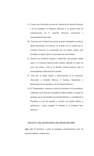 C) Firmar con el Secretario las actas de reunión de la Comisión Directiva

       y de las asambleas, los Balances, Memorias y en general, todas las

       comunicaciones     de    la    Comisión    Directiva,    documentos   y

       correspondencias del centro.

   D) Autorizar con el Tesorero las cuentas de gastos, firmando los recibos y

       demás documentos de tesorería, de acuerdo con lo resuelto por la

       Comisión Directiva, no permitiendo que los fondos sociales sean

       invertidos en objetos ajenos a lo prescripto por este Estatuto.

   E) Resolver las cuestiones urgentes e imprevistas cuya premura impida

       reunir a la Comisión Directiva para tratarlas, debiendo en todos los

       casos dar cuenta a ésta en la primera reunión posterior, para la

       correspondiente ratificación de lo actuado.

   F) Velar por la buena marcha y administración de la asociación,

       observando y haciendo observar el Estatuto, Reglamento y

       Resoluciones de las asambleas y de la Comisión Directiva

   G) El Vicepresidente, mientras no ejerza las funciones de la presidencia,

       colaborará con la tarea de la presidencia, deberá atender y cumplir las

       gestiones que le encomendare la Comisión Directiva, y reemplazará al

       Presidente en caso de ausencia o vacancia con iguales deberes y

       atribuciones, y hasta completar el mandato si el reemplazo fuere

       definitivo.




   TITULO VI - DEL SECRETARIO Y DEL PROSECRETARIO


ART. 25º) El Secretario o quien lo reemplace estatutariamente, tiene los

siguientes deberes y atribuciones:
 