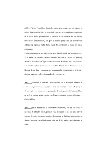 ART. 30º) Las Asambleas Generales serán convocadas con no menos de

treinta días de antelación y se informará a los asociados mediante transparente

en la Sede Social y/o mediante la difusión de las mismas por los medios

masivos de comunicación, con por lo menos quince días de anticipación,

debiéndose expresar fecha, hora, lugar de celebración y orden del día a

considerar.

Con la misma antelación deberá ponerse a disposición de los asociados, en el

local social, la Memoria, Balance General, Inventario, Cuenta de Gastos y

Recursos e Informe del Órgano de Fiscalización. Asimismo, toda convocatoria

a Asamblea deberá publicarse en el Boletín Oficial de la Provincia por el

término de tres días y comunicarse a las autoridades competentes en la forma y

término previstos en disposiciones legales en vigencia.



ART. 31º) Cuando se sometan a consideración de la Asamblea reformas al

estatuto o reglamentos, el proyecto de las mismas deberá ponerse a disposición

de los socios con no menos de quince días de anticipación. En las Asambleas

no podrán tratarse otros asuntos que los expresamente comprendidos en el

Orden del Día.



ART. 32º) Las Asambleas se celebrarán válidamente, aún en los casos de

reformas de estatuto, fusión, escisión y de disolución social, sea cual fuere el

número de socios presentes, una hora después de la fijada en la convocatoria,

si antes no hubiere reunido la mitad más uno de los socios en condiciones de

votar.
 