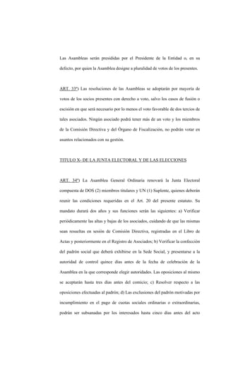 Las Asambleas serán presididas por el Presidente de la Entidad o, en su

defecto, por quien la Asamblea designe a pluralidad de votos de los presentes.



ART. 33º) Las resoluciones de las Asambleas se adoptarán por mayoría de

votos de los socios presentes con derecho a voto, salvo los casos de fusión o

escisión en que será necesario por lo menos el voto favorable de dos tercios de

tales asociados. Ningún asociado podrá tener más de un voto y los miembros

de la Comisión Directiva y del Órgano de Fiscalización, no podrán votar en

asuntos relacionados con su gestión.



TITULO X- DE LA JUNTA ELECTORAL Y DE LAS ELECCIONES



ART. 34º) La Asamblea General Ordinaria renovará la Junta Electoral

compuesta de DOS (2) miembros titulares y UN (1) Suplente, quienes deberán

reunir las condiciones requeridas en el Art. 20 del presente estatuto. Su

mandato durará dos años y sus funciones serán las siguientes: a) Verificar

periódicamente las altas y bajas de los asociados, cuidando de que las mismas

sean resueltas en sesión de Comisión Directiva, registradas en el Libro de

Actas y posteriormente en el Registro de Asociados; b) Verificar la confección

del padrón social que deberá exhibirse en la Sede Social, y presentarse a la

autoridad de control quince días antes de la fecha de celebración de la

Asamblea en la que corresponde elegir autoridades. Las oposiciones al mismo

se aceptarán hasta tres días antes del comicio; c) Resolver respecto a las

oposiciones efectuadas al padrón; d) Las exclusiones del padrón motivadas por

incumplimiento en el pago de cuotas sociales ordinarias o extraordinarias,

podrán ser subsanadas por los interesados hasta cinco días antes del acto
 