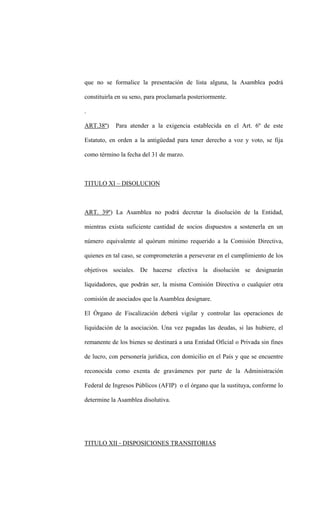 que no se formalice la presentación de lista alguna, la Asamblea podrá

constituirla en su seno, para proclamarla posteriormente.

.

ART.38º)    Para atender a la exigencia establecida en el Art. 6º de este

Estatuto, en orden a la antigüedad para tener derecho a voz y voto, se fija

como término la fecha del 31 de marzo.



TITULO XI – DISOLUCION



ART. 39º) La Asamblea no podrá decretar la disolución de la Entidad,

mientras exista suficiente cantidad de socios dispuestos a sostenerla en un

número equivalente al quórum mínimo requerido a la Comisión Directiva,

quienes en tal caso, se comprometerán a perseverar en el cumplimiento de los

objetivos sociales. De hacerse efectiva la disolución se designarán

liquidadores, que podrán ser, la misma Comisión Directiva o cualquier otra

comisión de asociados que la Asamblea designare.

El Órgano de Fiscalización deberá vigilar y controlar las operaciones de

liquidación de la asociación. Una vez pagadas las deudas, si las hubiere, el

remanente de los bienes se destinará a una Entidad Oficial o Privada sin fines

de lucro, con personería jurídica, con domicilio en el País y que se encuentre

reconocida como exenta de gravámenes por parte de la Administración

Federal de Ingresos Públicos (AFIP) o el órgano que la sustituya, conforme lo

determine la Asamblea disolutiva.




TITULO XII - DISPOSICIONES TRANSITORIAS
 